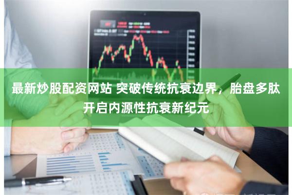 最新炒股配资网站 突破传统抗衰边界，胎盘多肽开启内源性抗衰新纪元